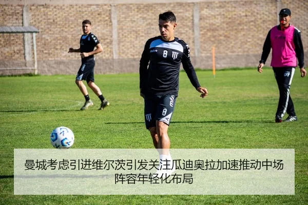 曼城考虑引进维尔茨引发关注瓜迪奥拉加速推动中场阵容年轻化布局